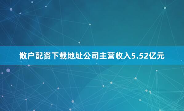 散户配资下载地址公司主营收入5.52亿元