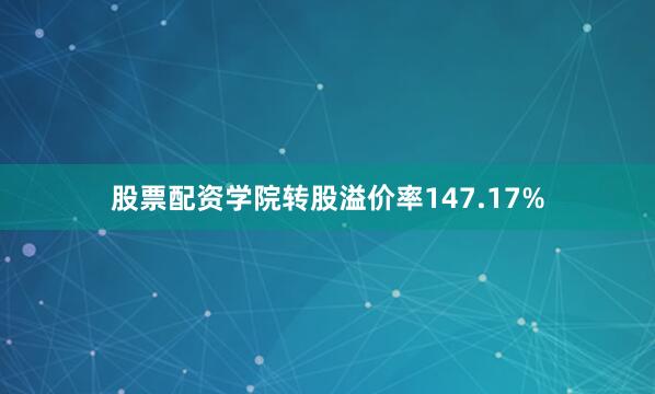 股票配资学院转股溢价率147.17%