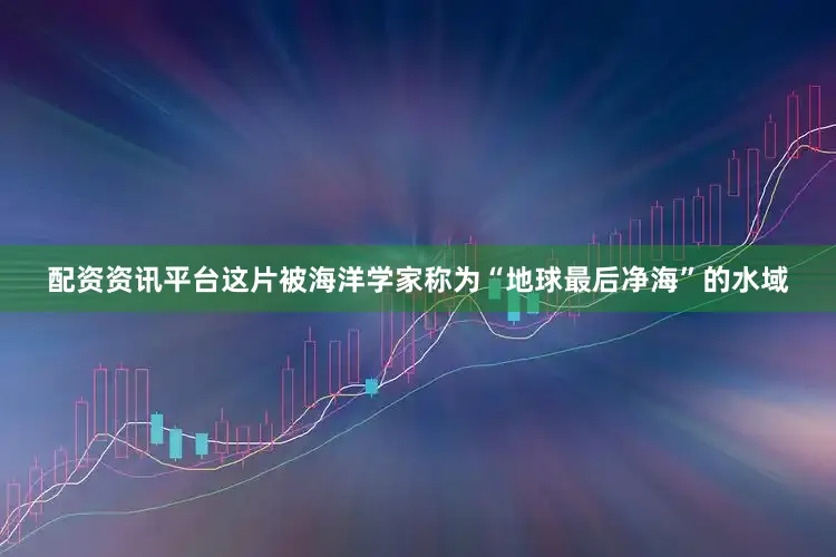 配资资讯平台这片被海洋学家称为“地球最后净海”的水域