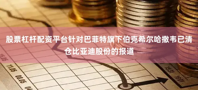 股票杠杆配资平台针对巴菲特旗下伯克希尔哈撒韦已清仓比亚迪股份的报道